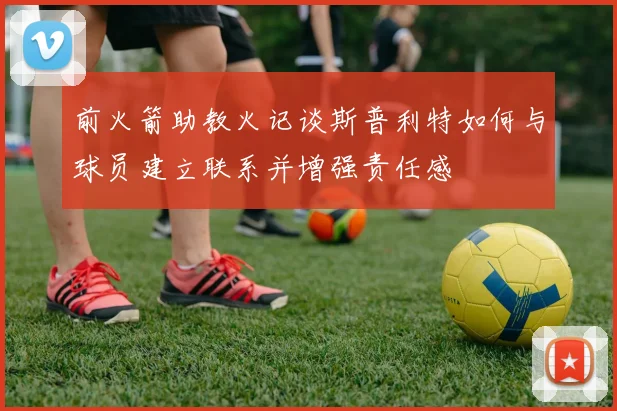 前火箭助教火记谈斯普利特如何与球员建立联系并增强责任感