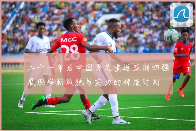二十一年后中国男足重返亚洲四强展现崭新风貌与实力的辉煌时刻