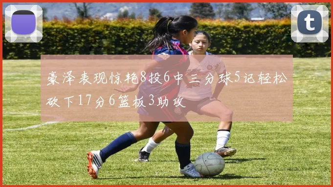 豪泽表现惊艳8投6中三分球5记轻松砍下17分6篮板3助攻