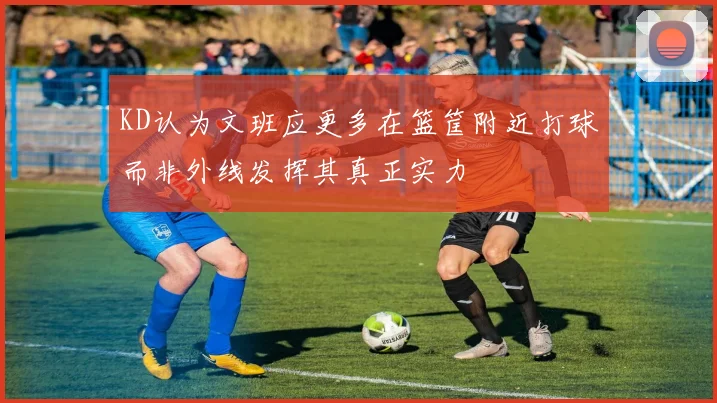 KD认为文班应更多在篮筐附近打球而非外线发挥其真正实力