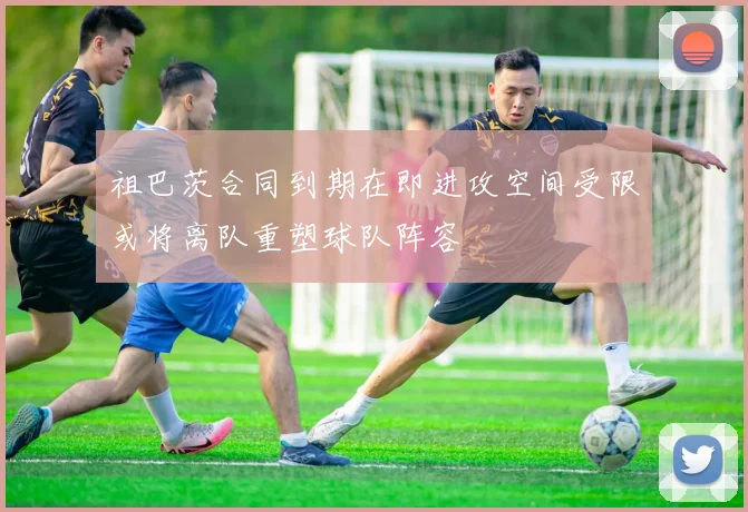 祖巴茨合同到期在即进攻空间受限或将离队重塑球队阵容