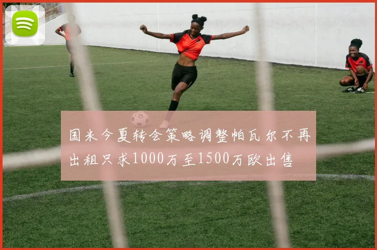 国米今夏转会策略调整帕瓦尔不再出租只求1000万至1500万欧出售