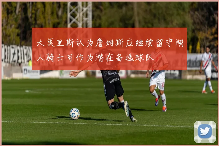 大莫里斯认为詹姆斯应继续留守湖人骑士可作为潜在备选球队