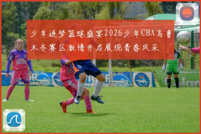 少年逐梦篮球盛宴2026少年CBA乌鲁木齐赛区激情开启展现青春风采