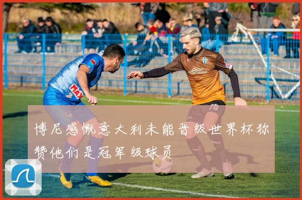 博尼感慨意大利未能晋级世界杯称赞他们是冠军级球员