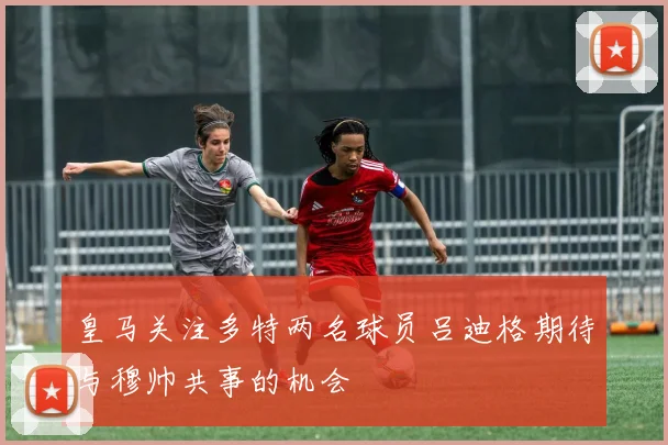 皇马关注多特两名球员吕迪格期待与穆帅共事的机会