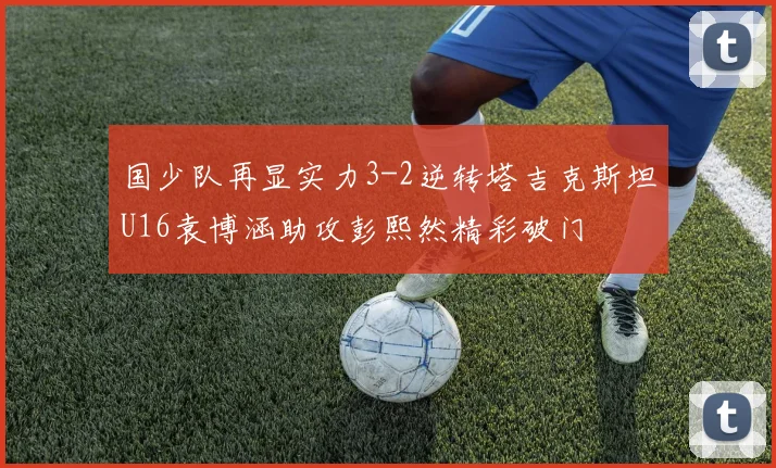 国少队再显实力3-2逆转塔吉克斯坦U16袁博涵助攻彭熙然精彩破门