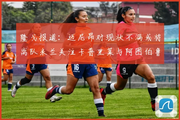 隆戈报道：迈尼昂对现状不满或将离队米兰关注卡普里莱与阿图伯鲁转会动态