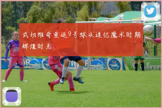 武切维奇重返9号球衣追忆魔术时期辉煌时光