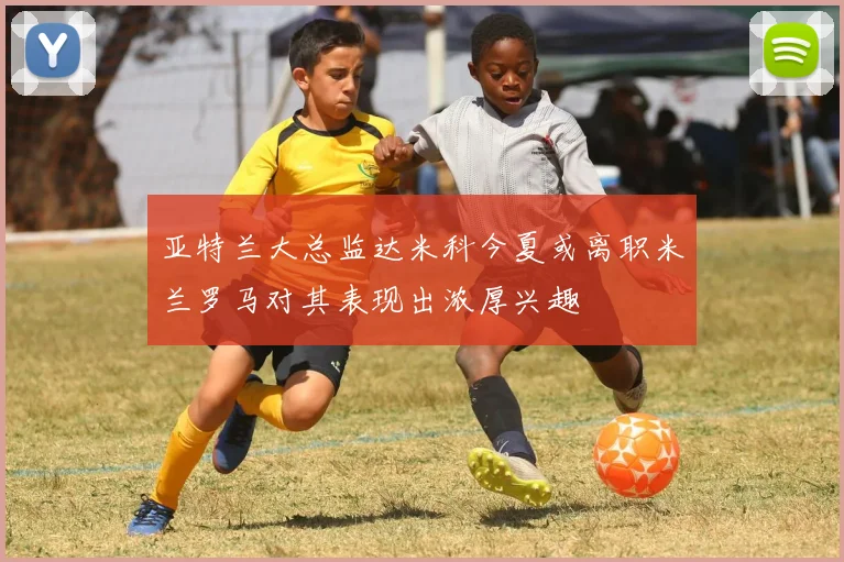 亚特兰大总监达米科今夏或离职米兰罗马对其表现出浓厚兴趣