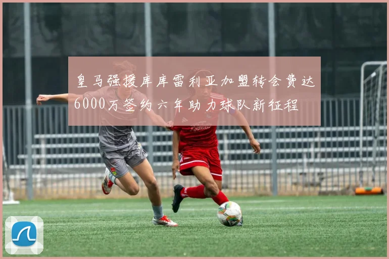 皇马强援库库雷利亚加盟转会费达6000万签约六年助力球队新征程