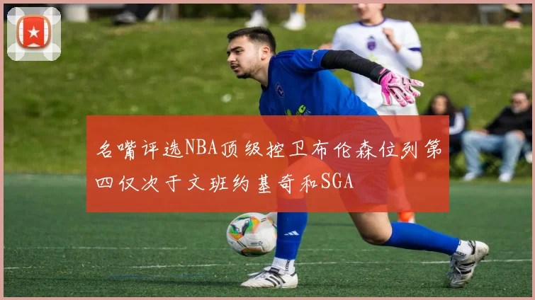 名嘴评选NBA顶级控卫布伦森位列第四仅次于文班约基奇和SGA
