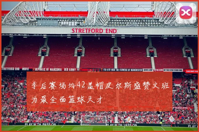 季后赛场均42盖帽皮尔斯盛赞文班为最全面篮球天才