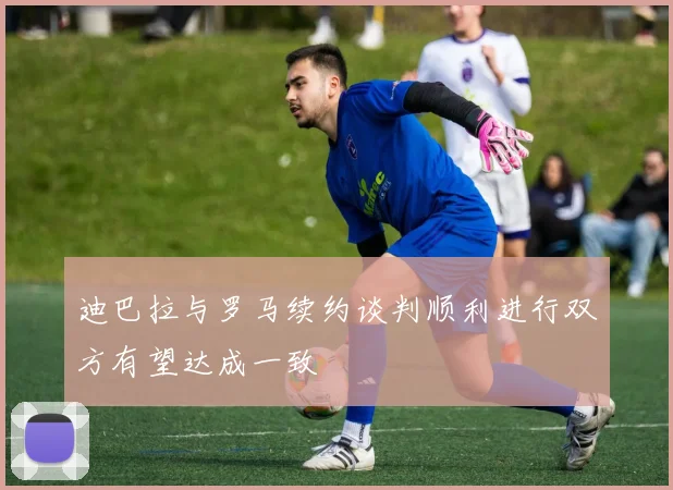 迪巴拉与罗马续约谈判顺利进行双方有望达成一致