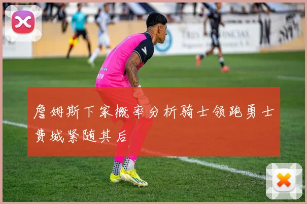 詹姆斯下家概率分析骑士领跑勇士费城紧随其后