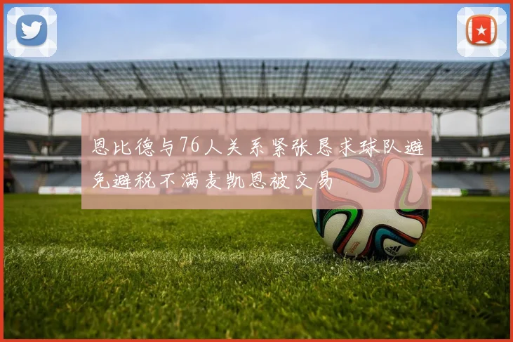 恩比德与76人关系紧张恳求球队避免避税不满麦凯恩被交易
