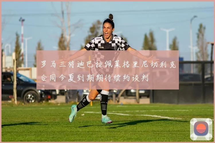 罗马三将迪巴拉佩莱格里尼切利克合同今夏到期期待续约谈判