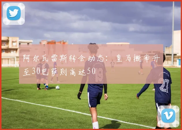 阿尔瓦雷斯转会动态：皇马概率升至30巴萨则高达50