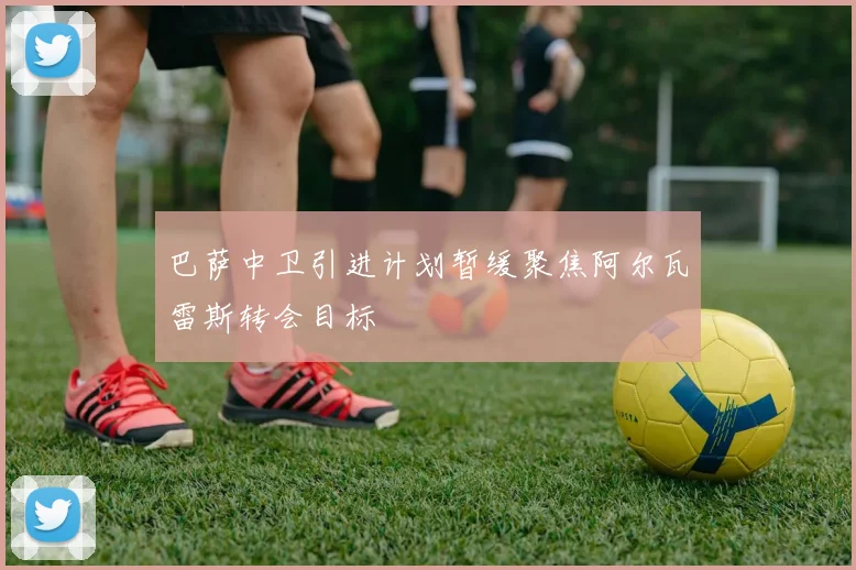 巴萨中卫引进计划暂缓聚焦阿尔瓦雷斯转会目标