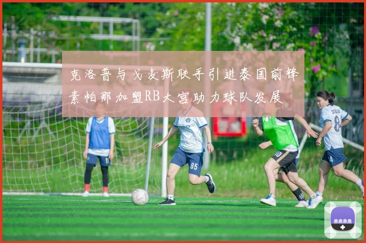 克洛普与戈麦斯联手引进泰国前锋素帕那加盟RB大宫助力球队发展