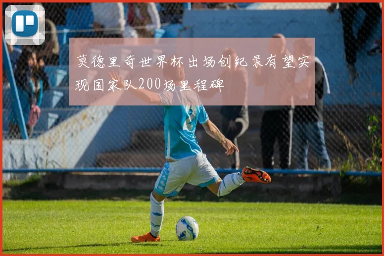 莫德里奇世界杯出场创纪录有望实现国家队200场里程碑