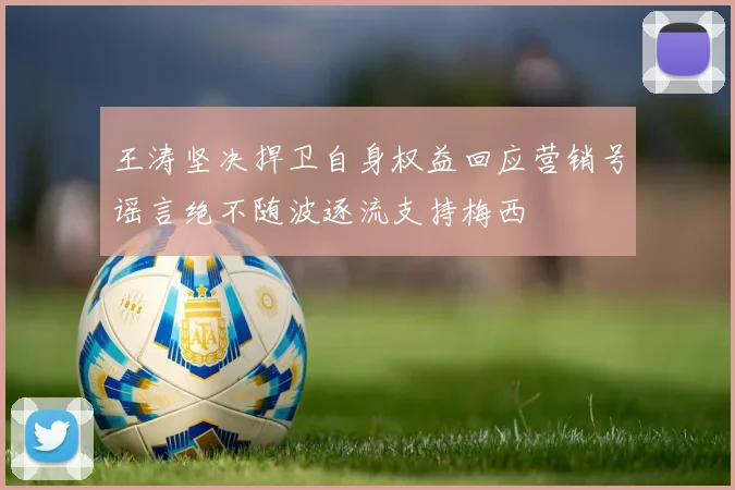 王涛坚决捍卫自身权益回应营销号谣言绝不随波逐流支持梅西