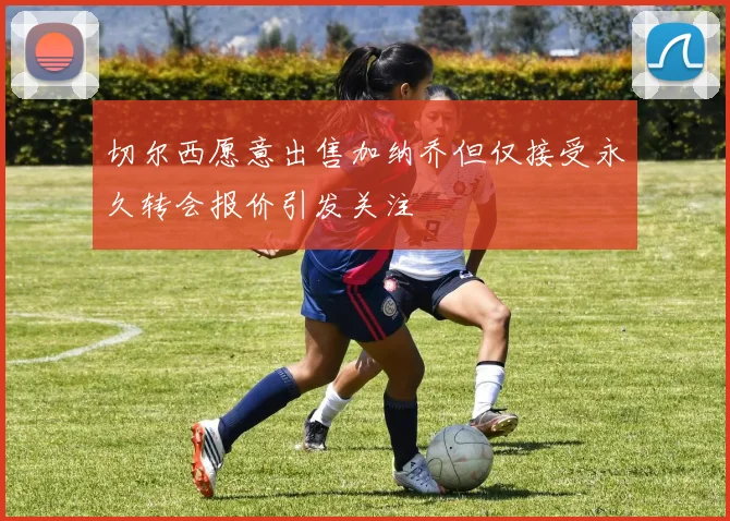 切尔西愿意出售加纳乔但仅接受永久转会报价引发关注
