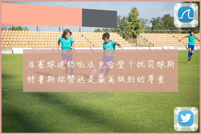 活塞球迷怒吼法克哈登干扰罚球斯特鲁斯称赞这是最高级别的尊重