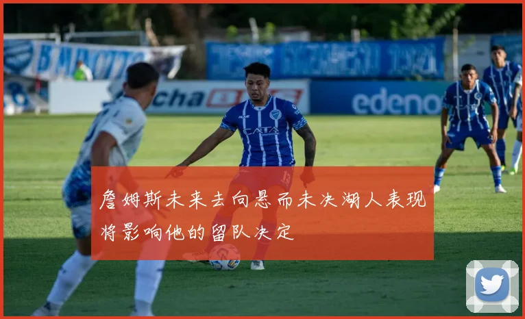 詹姆斯未来去向悬而未决湖人表现将影响他的留队决定