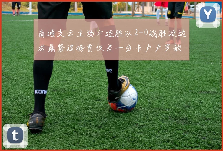 南通支云主场六连胜以2-0战胜延边龙鼎紧追榜首仅差一分卡卢卢罗歆破门助力