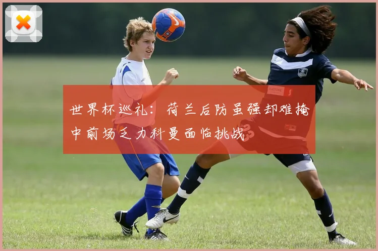 世界杯巡礼：荷兰后防虽强却难掩中前场乏力科曼面临挑战